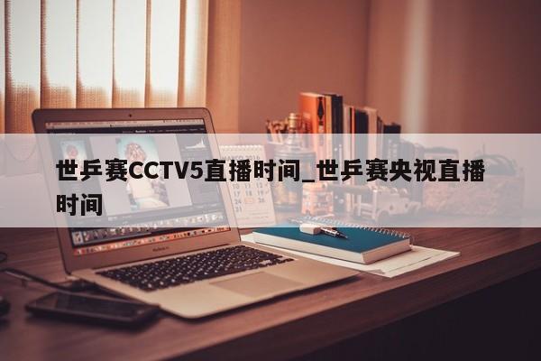 世乒赛CCTV5直播时间_世乒赛央视直播时间