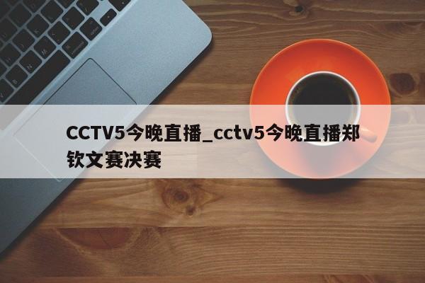 CCTV5今晚直播_cctv5今晚直播郑钦文赛决赛