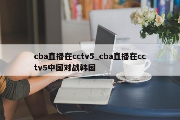 cba直播在cctv5_cba直播在cctv5中国对战韩国