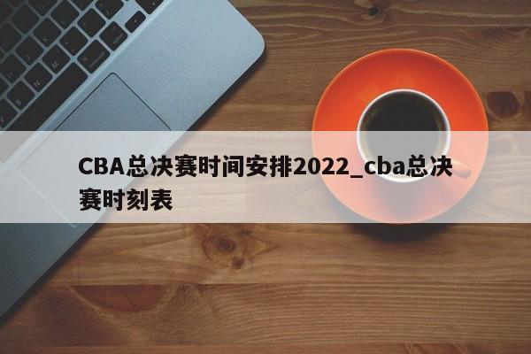 CBA总决赛时间安排2022_cba总决赛时刻表