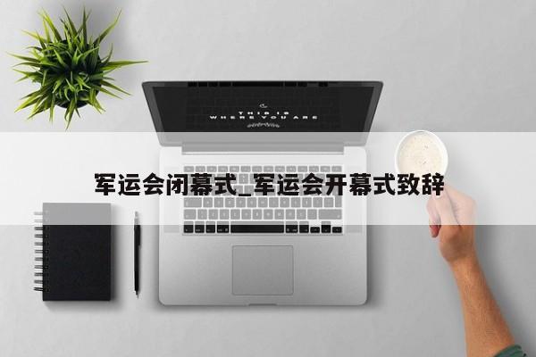 军运会闭幕式_军运会开幕式致辞