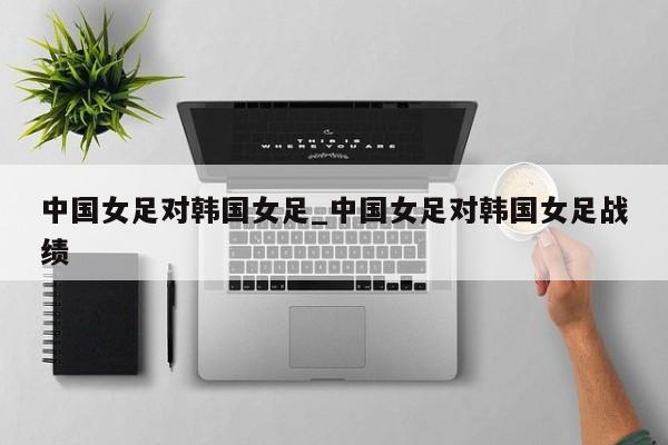 中国女足对韩国女足_中国女足对韩国女足战绩