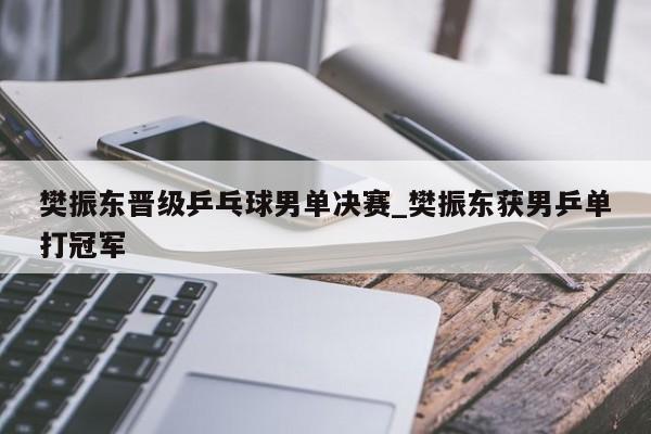 樊振东晋级乒乓球男单决赛_樊振东获男乒单打冠军