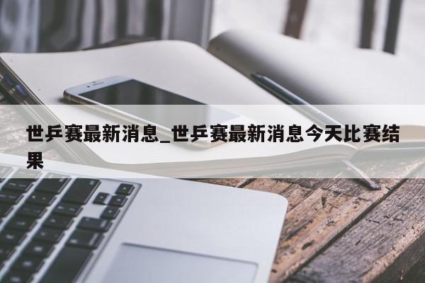 世乒赛最新消息_世乒赛最新消息今天比赛结果