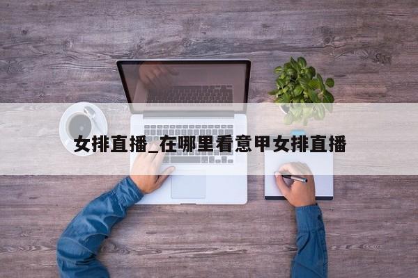 女排直播_在哪里看意甲女排直播