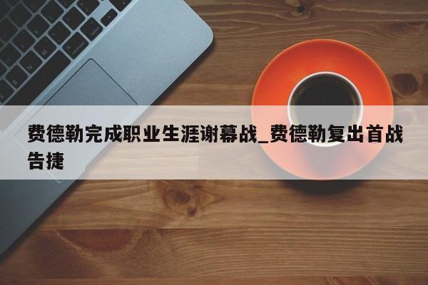 费德勒完成职业生涯谢幕战_费德勒复出首战告捷