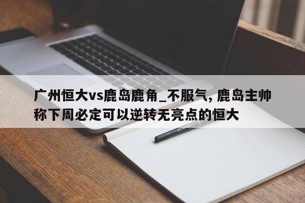 广州恒大vs鹿岛鹿角_不服气, 鹿岛主帅称下周必定可以逆转无亮点的恒大